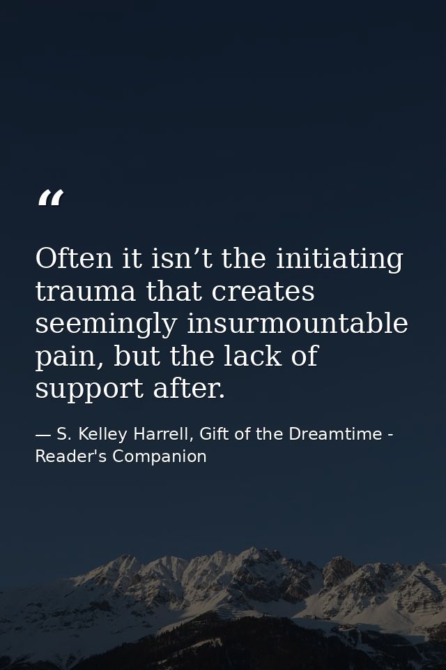 Often it isn’t the initiating trauma that creates seemingly insurmountable pain, but the lack of support after. — S. Kelley Harrell, Gift of the Dreamtime - Reader's Companion