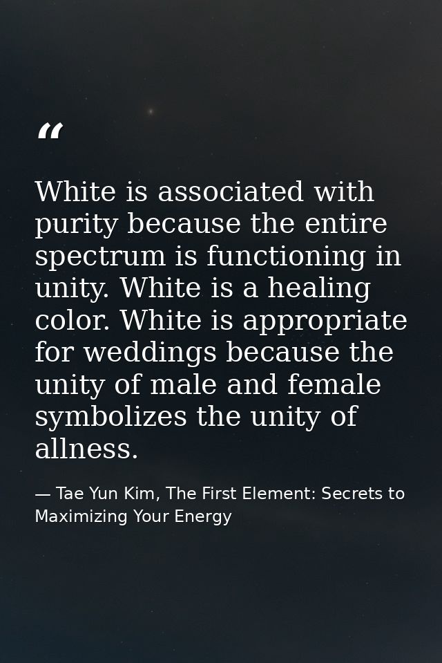 White is associated with purity because the entire spectrum is functioning in unity. White is a healing color. White is  — Tae Yun Kim, The First Element: Secrets to Maximizing Your Energy