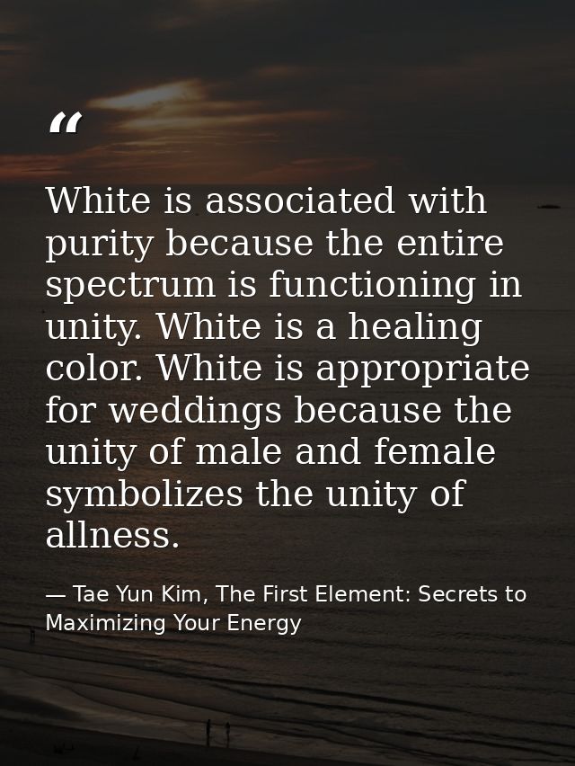 White is associated with purity because the entire spectrum is functioning in unity. White is a healing color. White is  — Tae Yun Kim, The First Element: Secrets to Maximizing Your Energy