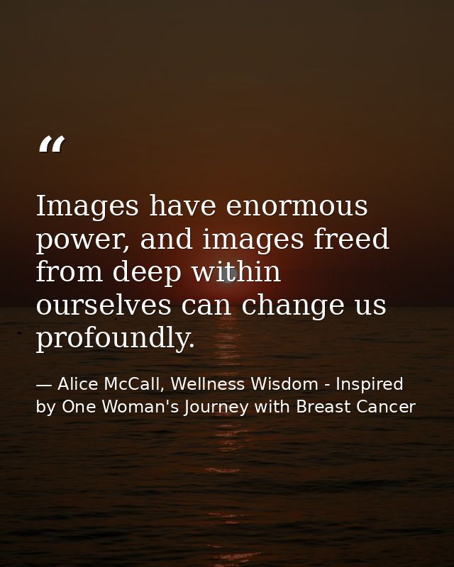 Images have enormous power, and images freed from deep within ourselves can change us profoundly. — Alice McCall, Wellness Wisdom - Inspired by One Woman's Journey with Breast Cancer