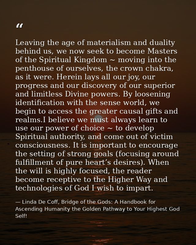 Leaving the age of materialism and duality behind us, we now seek to become Masters of the Spiritual Kingdom ~ moving in — Linda De Coff, Bridge of the Gods: A Handbook for Ascending Humanity the Golden Pathway to Your Highest God Self!