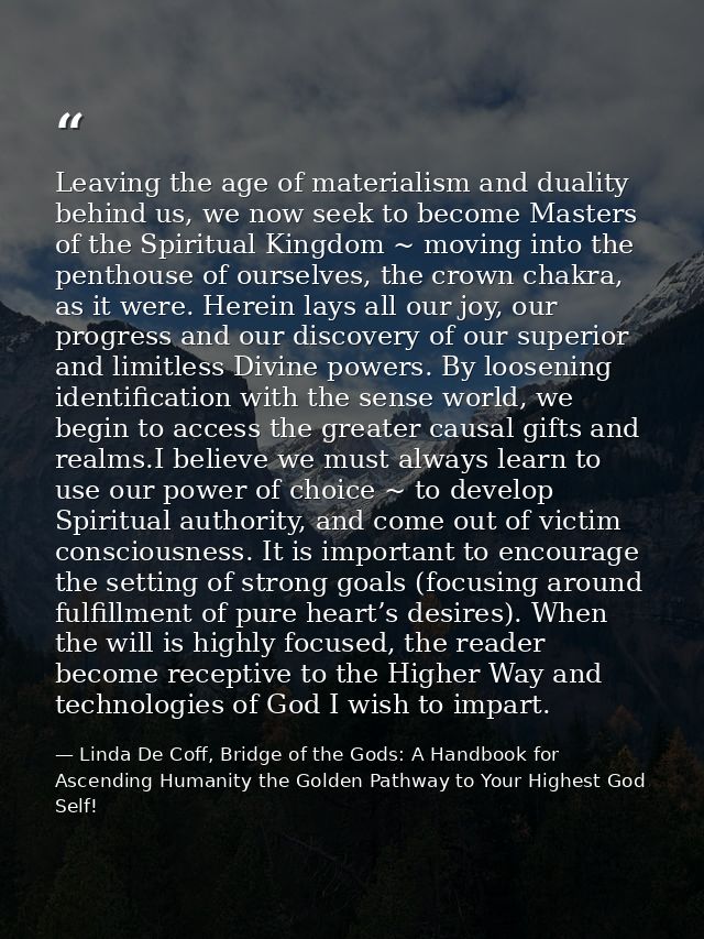 Leaving the age of materialism and duality behind us, we now seek to become Masters of the Spiritual Kingdom ~ moving in — Linda De Coff, Bridge of the Gods: A Handbook for Ascending Humanity the Golden Pathway to Your Highest God Self!