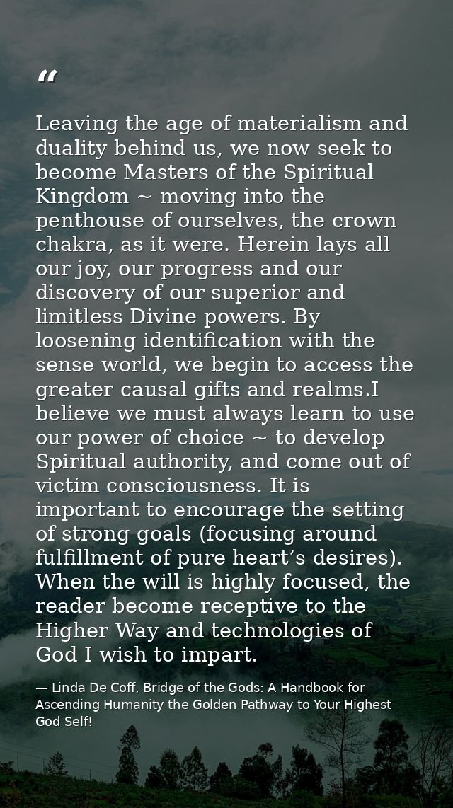 Leaving the age of materialism and duality behind us, we now seek to become Masters of the Spiritual Kingdom ~ moving in — Linda De Coff, Bridge of the Gods: A Handbook for Ascending Humanity the Golden Pathway to Your Highest God Self!