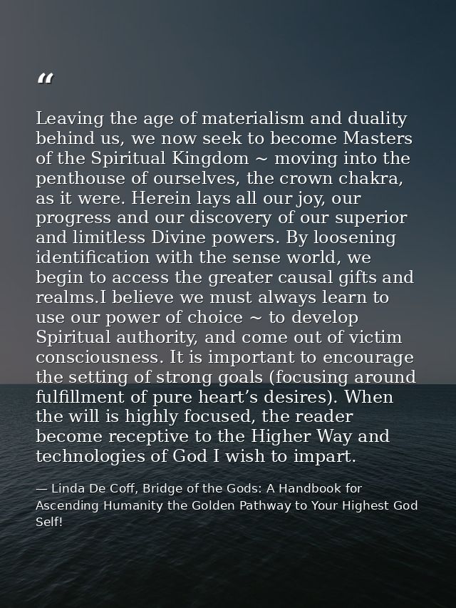 Leaving the age of materialism and duality behind us, we now seek to become Masters of the Spiritual Kingdom ~ moving in — Linda De Coff, Bridge of the Gods: A Handbook for Ascending Humanity the Golden Pathway to Your Highest God Self!