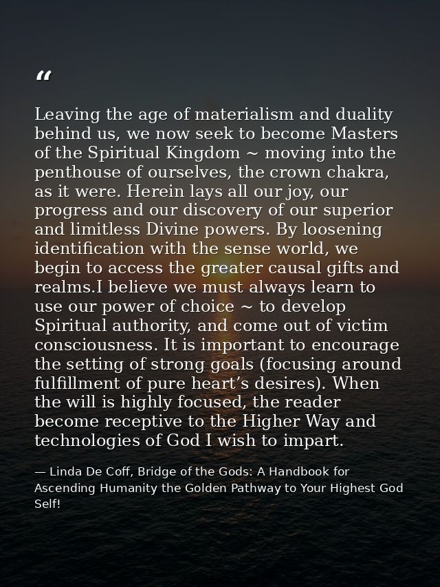 Leaving the age of materialism and duality behind us, we now seek to become Masters of the Spiritual Kingdom ~ moving in — Linda De Coff, Bridge of the Gods: A Handbook for Ascending Humanity the Golden Pathway to Your Highest God Self!