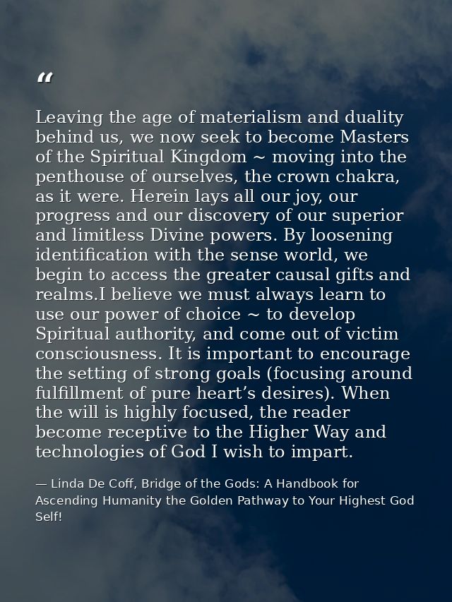 Leaving the age of materialism and duality behind us, we now seek to become Masters of the Spiritual Kingdom ~ moving in — Linda De Coff, Bridge of the Gods: A Handbook for Ascending Humanity the Golden Pathway to Your Highest God Self!