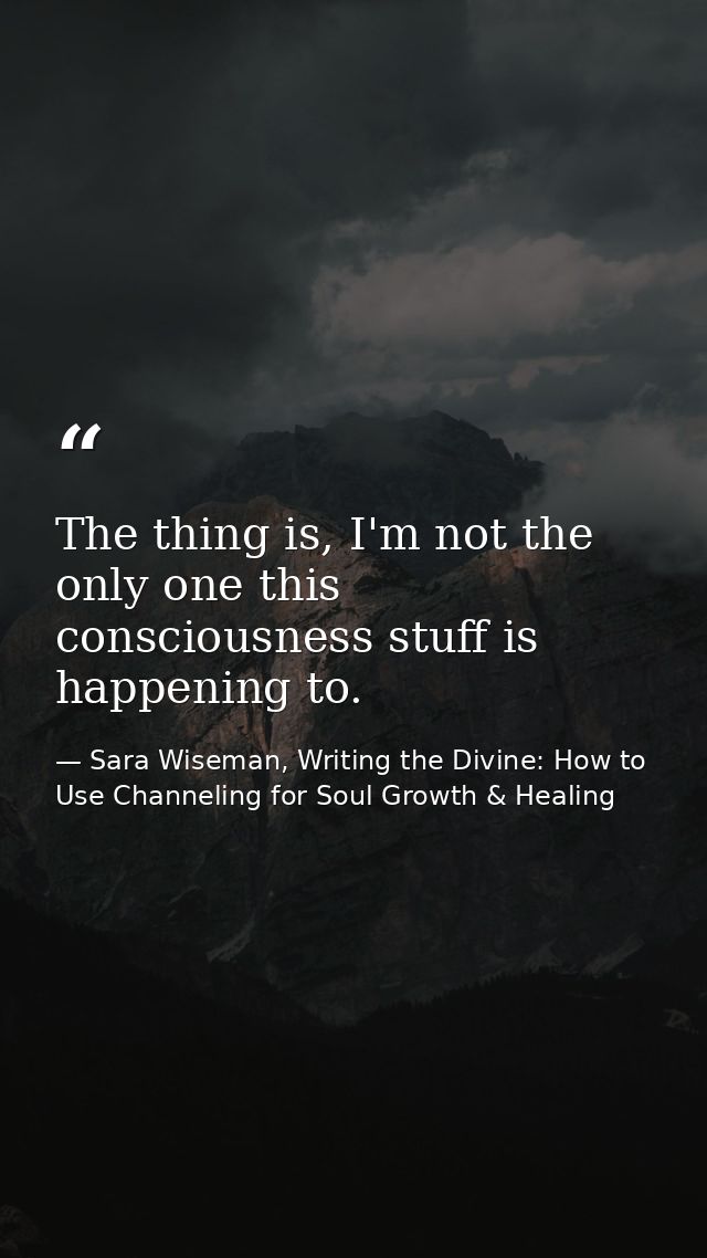 The thing is, I'm not the only one this consciousness stuff is happening to. — Sara Wiseman, Writing the Divine: How to Use Channeling for Soul Growth & Healing