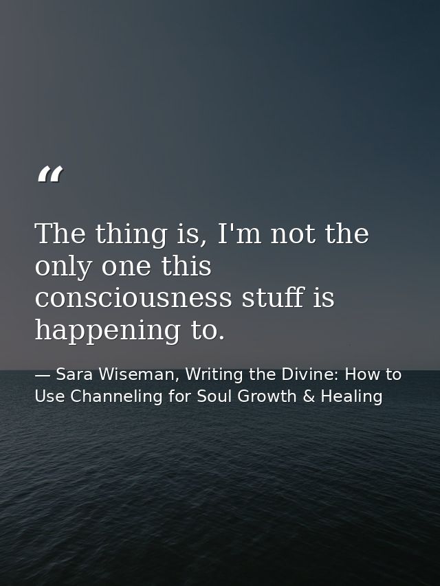 The thing is, I'm not the only one this consciousness stuff is happening to. — Sara Wiseman, Writing the Divine: How to Use Channeling for Soul Growth & Healing