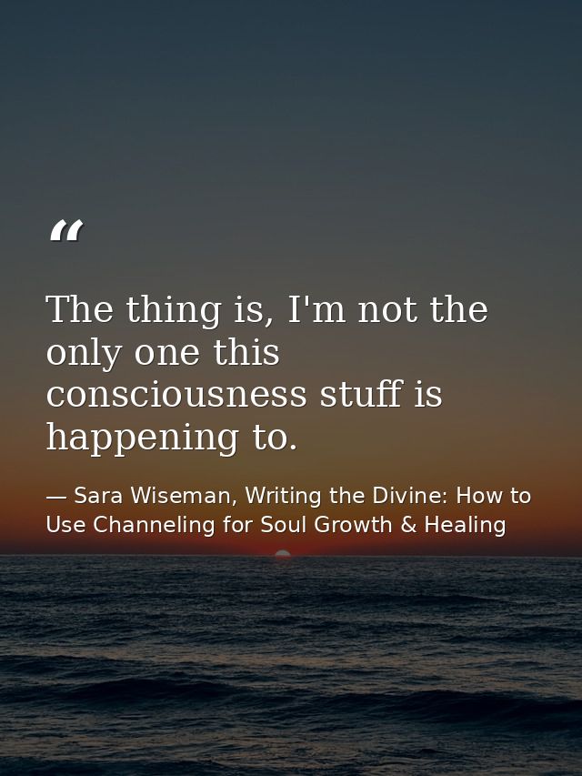The thing is, I'm not the only one this consciousness stuff is happening to. — Sara Wiseman, Writing the Divine: How to Use Channeling for Soul Growth & Healing