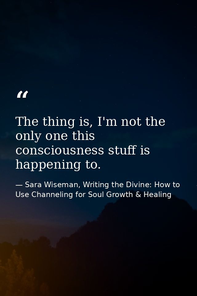 The thing is, I'm not the only one this consciousness stuff is happening to. — Sara Wiseman, Writing the Divine: How to Use Channeling for Soul Growth & Healing