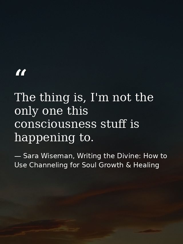 The thing is, I'm not the only one this consciousness stuff is happening to. — Sara Wiseman, Writing the Divine: How to Use Channeling for Soul Growth & Healing