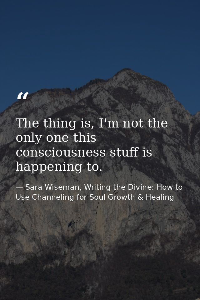 The thing is, I'm not the only one this consciousness stuff is happening to. — Sara Wiseman, Writing the Divine: How to Use Channeling for Soul Growth & Healing