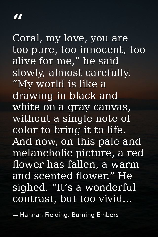 Coral, my love, you are too pure, too innocent, too alive for me,” he said slowly, almost carefully. “My world is like a — Hannah Fielding, Burning Embers
