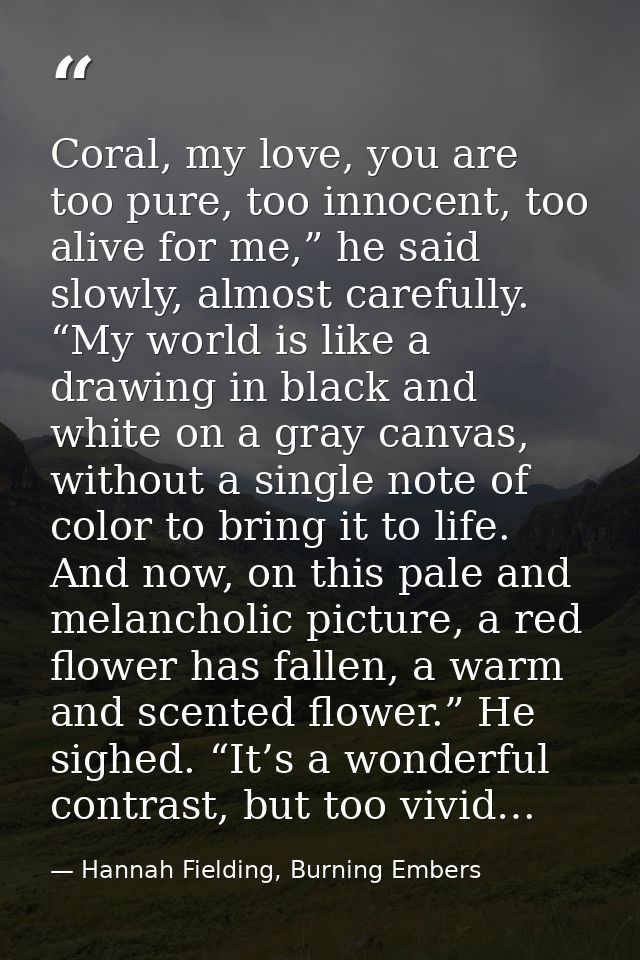 Coral, my love, you are too pure, too innocent, too alive for me,” he said slowly, almost carefully. “My world is like a — Hannah Fielding, Burning Embers