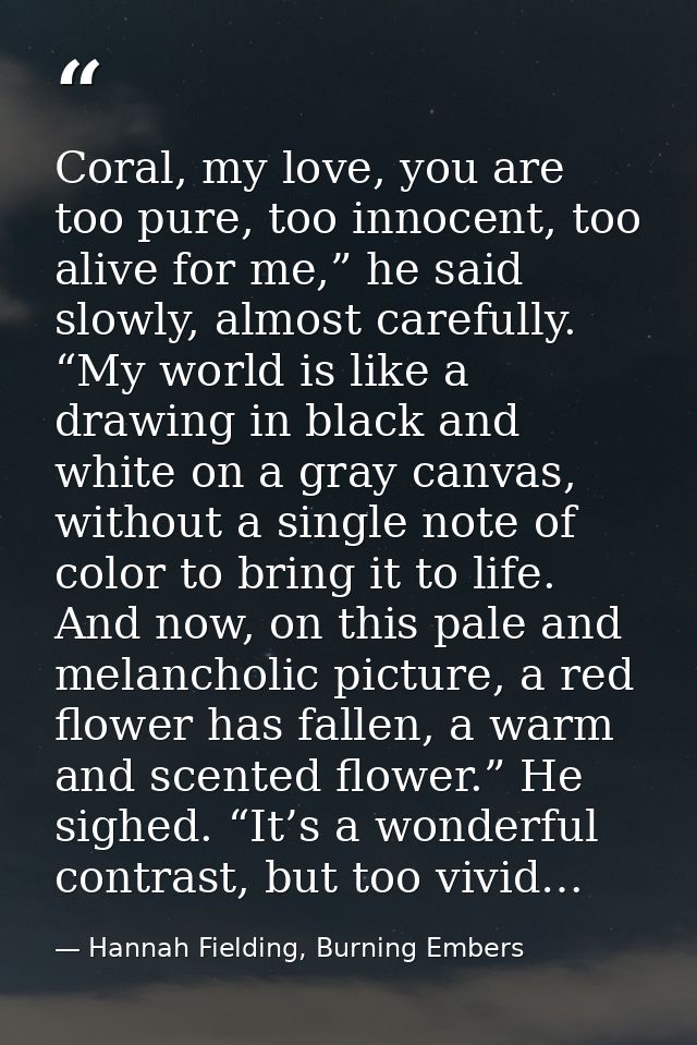 Coral, my love, you are too pure, too innocent, too alive for me,” he said slowly, almost carefully. “My world is like a — Hannah Fielding, Burning Embers
