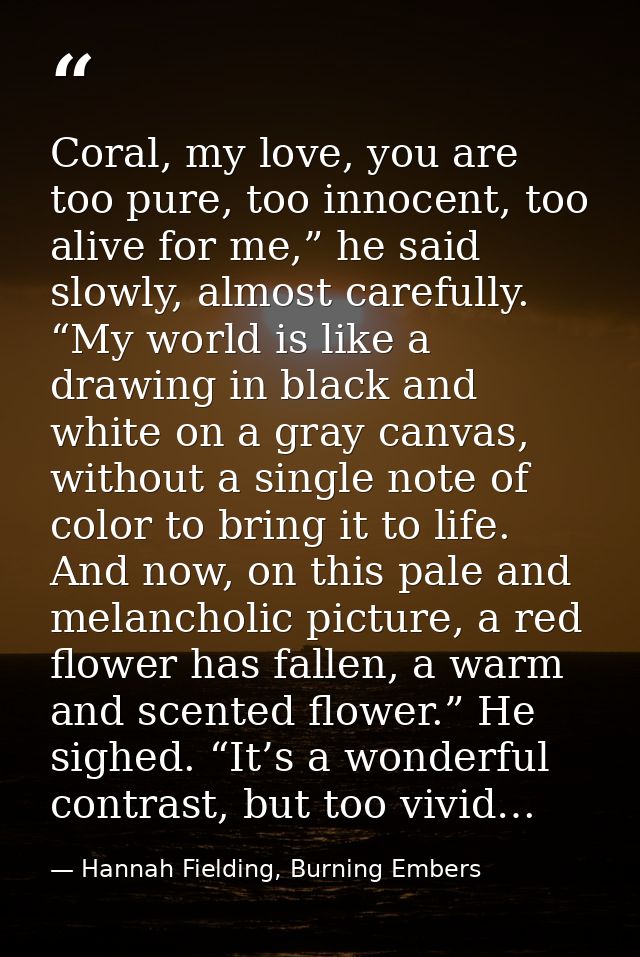 Coral, my love, you are too pure, too innocent, too alive for me,” he said slowly, almost carefully. “My world is like a — Hannah Fielding, Burning Embers