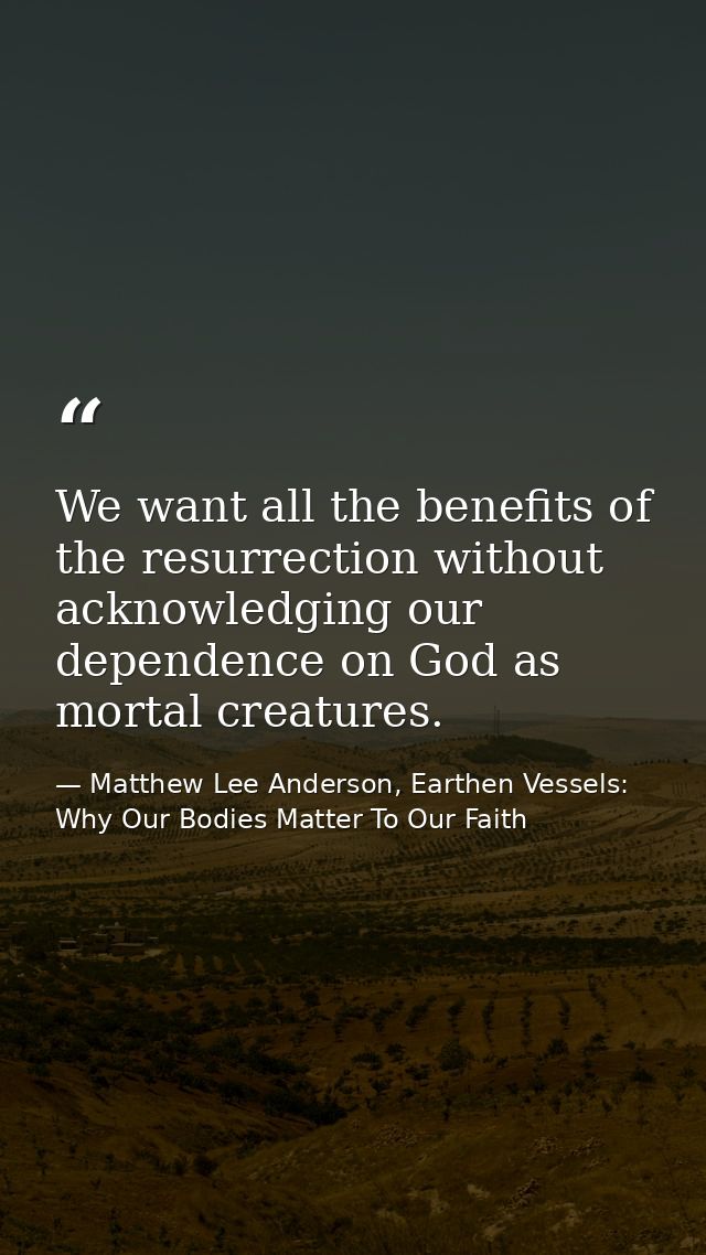 We want all the benefits of the resurrection without acknowledging our dependence on God as mortal creatures. — Matthew Lee Anderson, Earthen Vessels: Why Our Bodies Matter To Our Faith