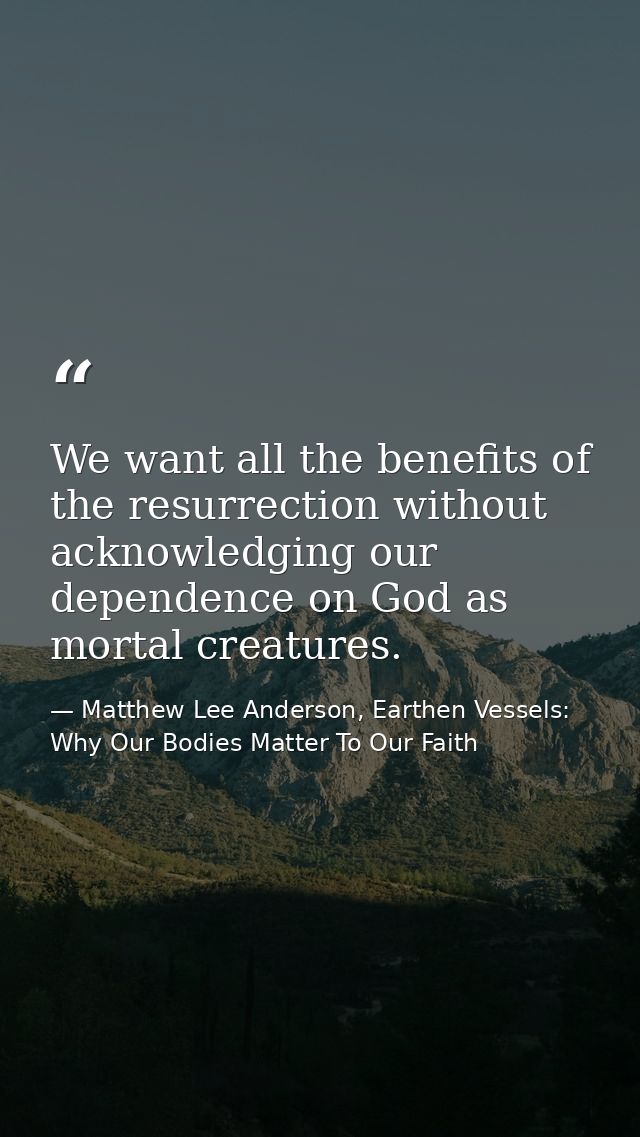 We want all the benefits of the resurrection without acknowledging our dependence on God as mortal creatures. — Matthew Lee Anderson, Earthen Vessels: Why Our Bodies Matter To Our Faith