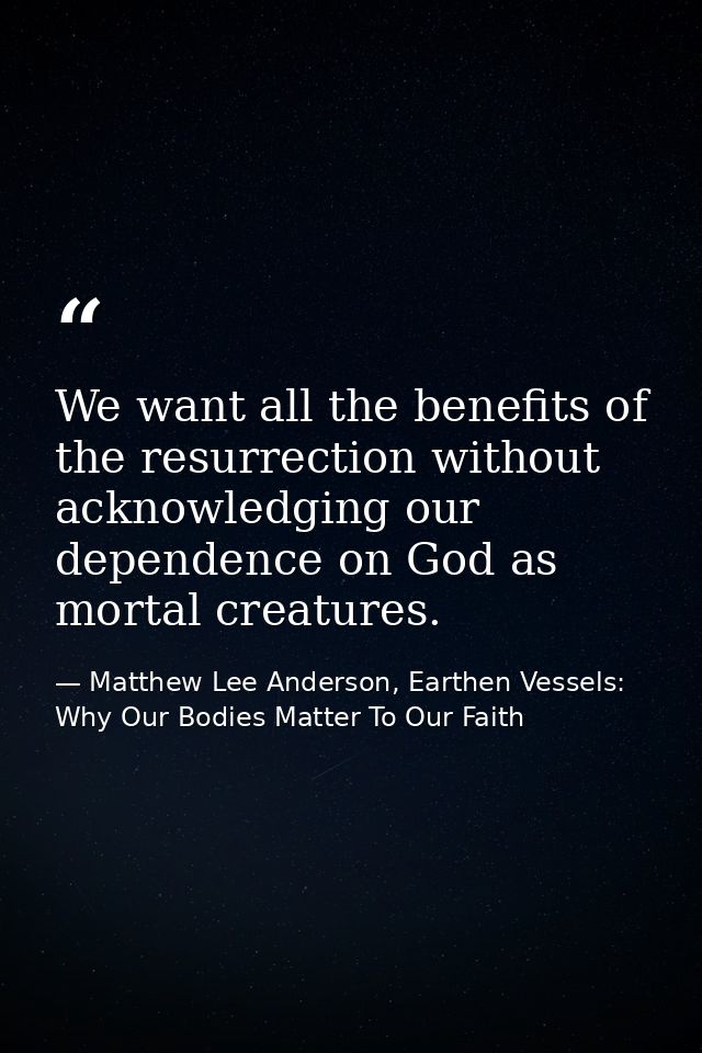 We want all the benefits of the resurrection without acknowledging our dependence on God as mortal creatures. — Matthew Lee Anderson, Earthen Vessels: Why Our Bodies Matter To Our Faith