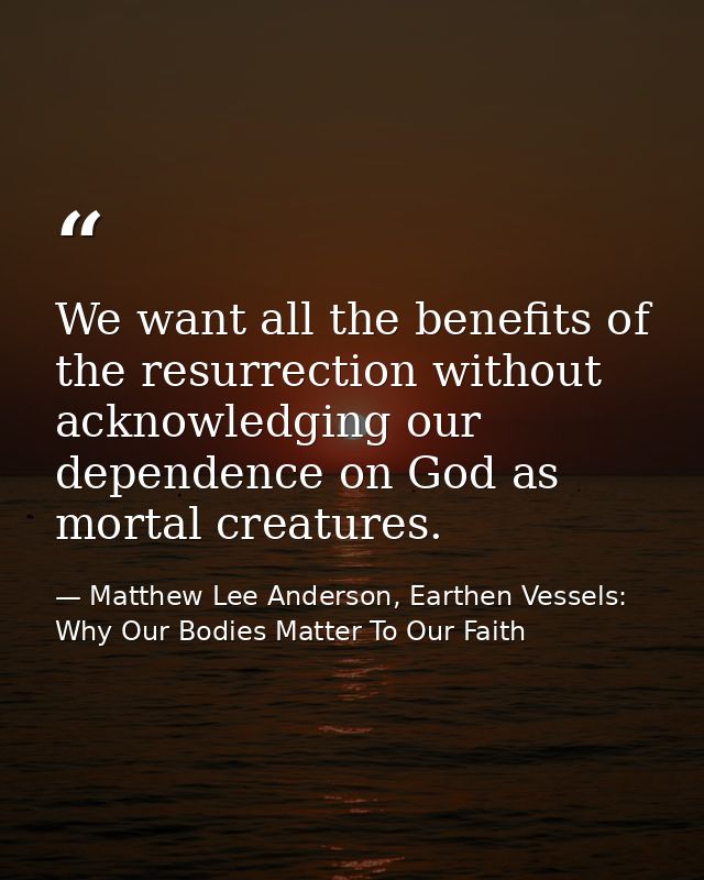 We want all the benefits of the resurrection without acknowledging our dependence on God as mortal creatures. — Matthew Lee Anderson, Earthen Vessels: Why Our Bodies Matter To Our Faith