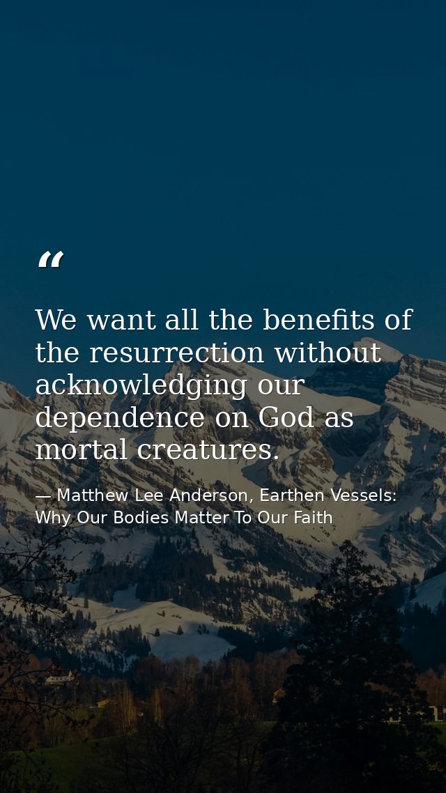 We want all the benefits of the resurrection without acknowledging our dependence on God as mortal creatures. — Matthew Lee Anderson, Earthen Vessels: Why Our Bodies Matter To Our Faith