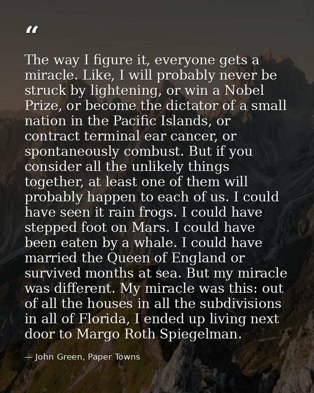 The way I figure it, everyone gets a miracle. Like, I will probably never be struck by lightening, or win a Nobel Prize, — John Green, Paper Towns