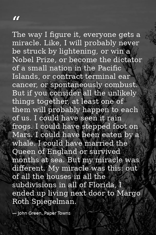 The way I figure it, everyone gets a miracle. Like, I will probably never be struck by lightening, or win a Nobel Prize, — John Green, Paper Towns