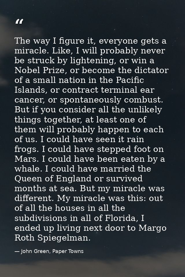 The way I figure it, everyone gets a miracle. Like, I will probably never be struck by lightening, or win a Nobel Prize, — John Green, Paper Towns
