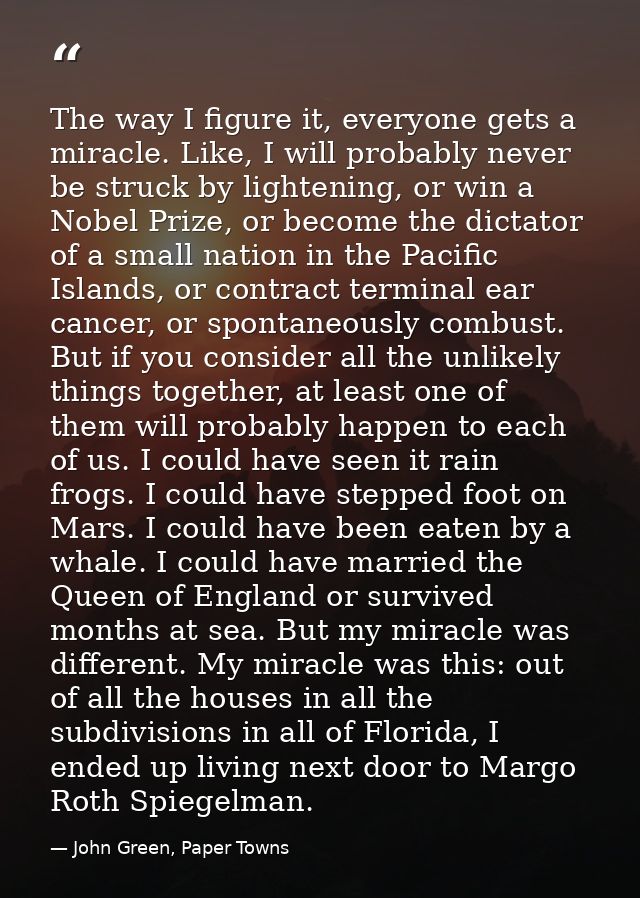 The way I figure it, everyone gets a miracle. Like, I will probably never be struck by lightening, or win a Nobel Prize, — John Green, Paper Towns