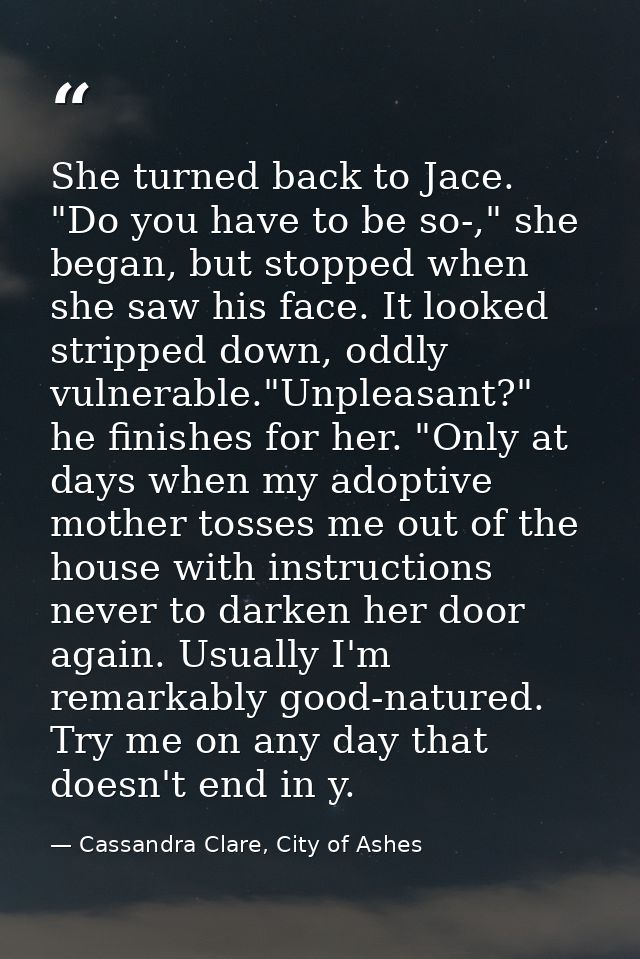 She turned back to Jace. "Do you have to be so-," she began, but stopped when she saw his face. It looked stripped down, — Cassandra Clare, City of Ashes