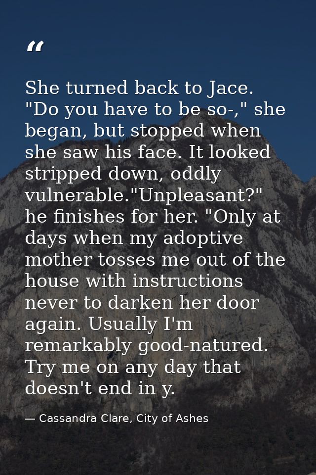 She turned back to Jace. "Do you have to be so-," she began, but stopped when she saw his face. It looked stripped down, — Cassandra Clare, City of Ashes
