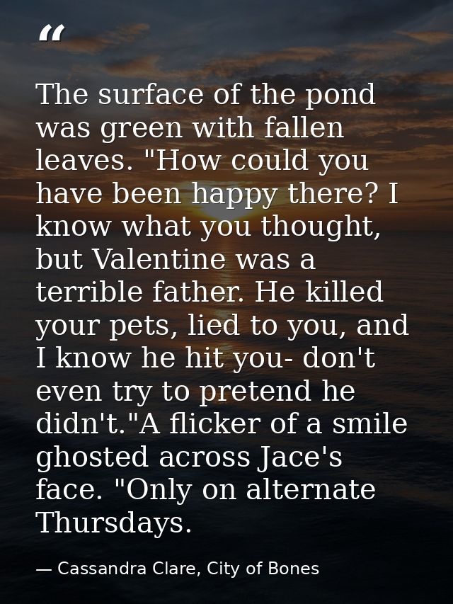 The surface of the pond was green with fallen leaves. "How could you have been happy there? I know what you thought, but — Cassandra Clare, City of Bones