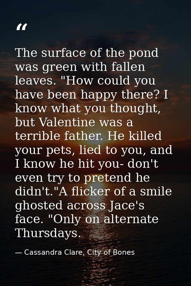 The surface of the pond was green with fallen leaves. "How could you have been happy there? I know what you thought, but — Cassandra Clare, City of Bones