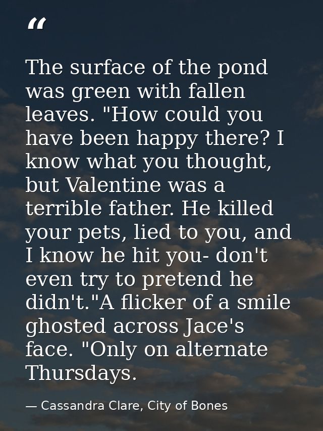 The surface of the pond was green with fallen leaves. "How could you have been happy there? I know what you thought, but — Cassandra Clare, City of Bones