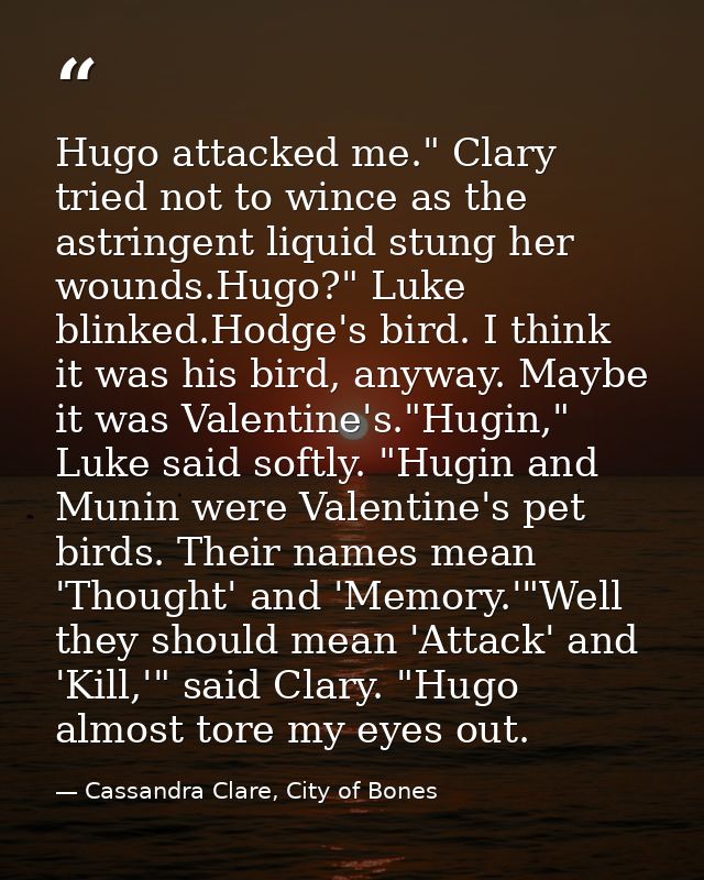 Hugo attacked me." Clary tried not to wince as the astringent liquid stung her wounds.Hugo?" Luke blinked.Hodge's bird.  — Cassandra Clare, City of Bones