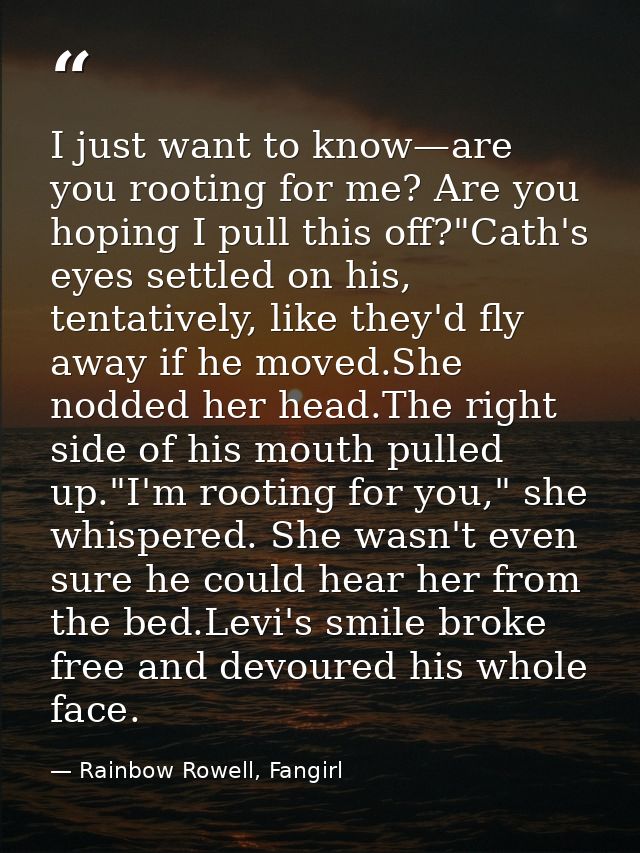 I just want to know—are you rooting for me? Are you hoping I pull this off?"Cath's eyes settled on his, tentatively, lik — Rainbow Rowell, Fangirl