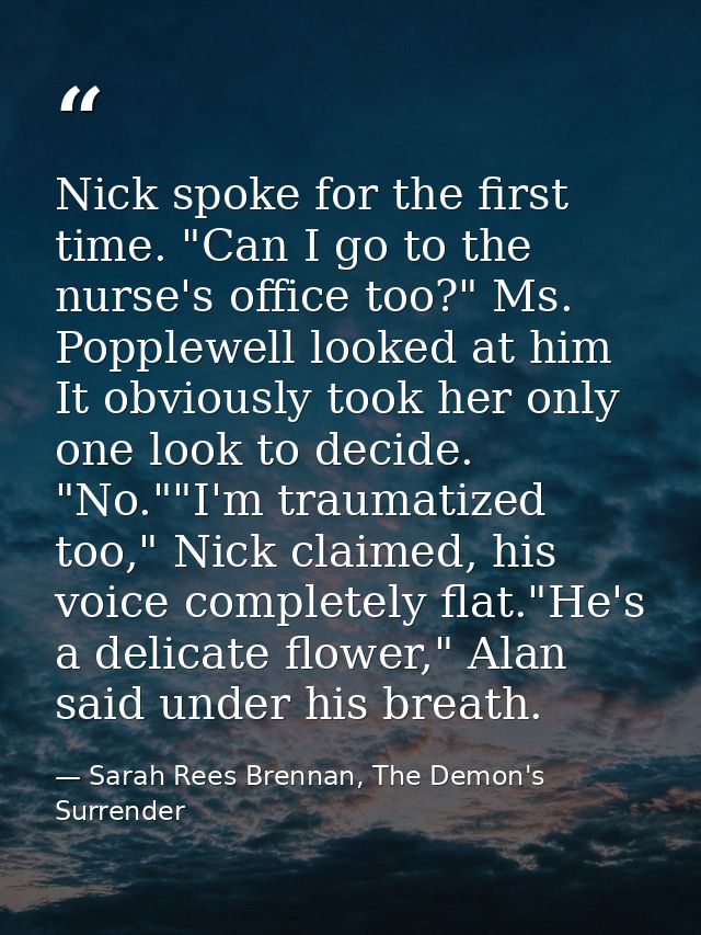 Nick spoke for the first time. "Can I go to the nurse's office too?" Ms. Popplewell looked at him It obviously took her  — Sarah Rees Brennan, The Demon's Surrender