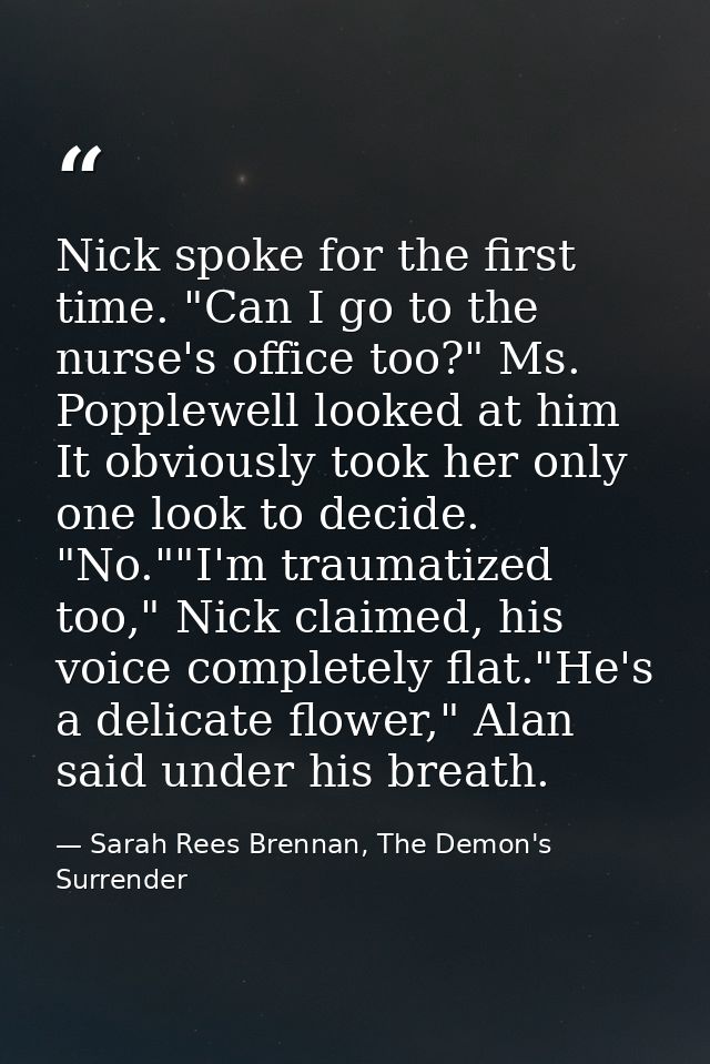 Nick spoke for the first time. "Can I go to the nurse's office too?" Ms. Popplewell looked at him It obviously took her  — Sarah Rees Brennan, The Demon's Surrender