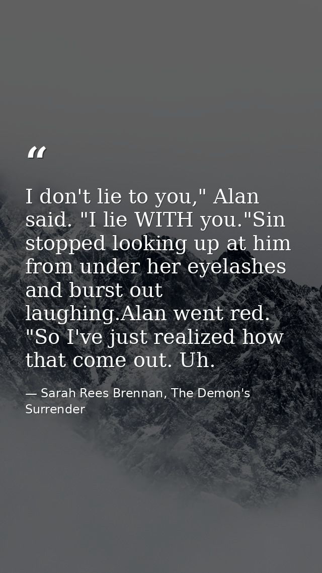 I don't lie to you," Alan said. "I lie WITH you."Sin stopped looking up at him from under her eyelashes and burst out la — Sarah Rees Brennan, The Demon's Surrender