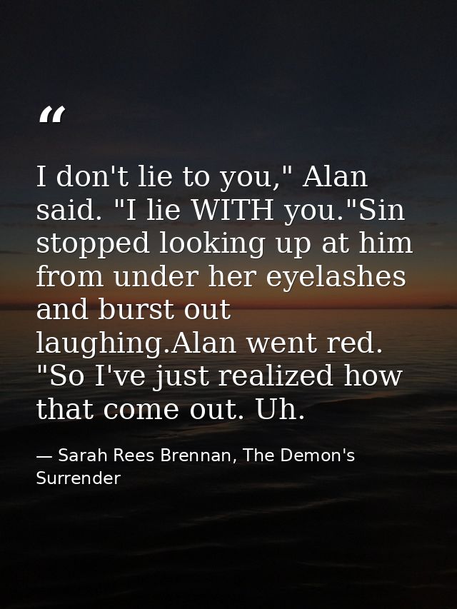 I don't lie to you," Alan said. "I lie WITH you."Sin stopped looking up at him from under her eyelashes and burst out la — Sarah Rees Brennan, The Demon's Surrender