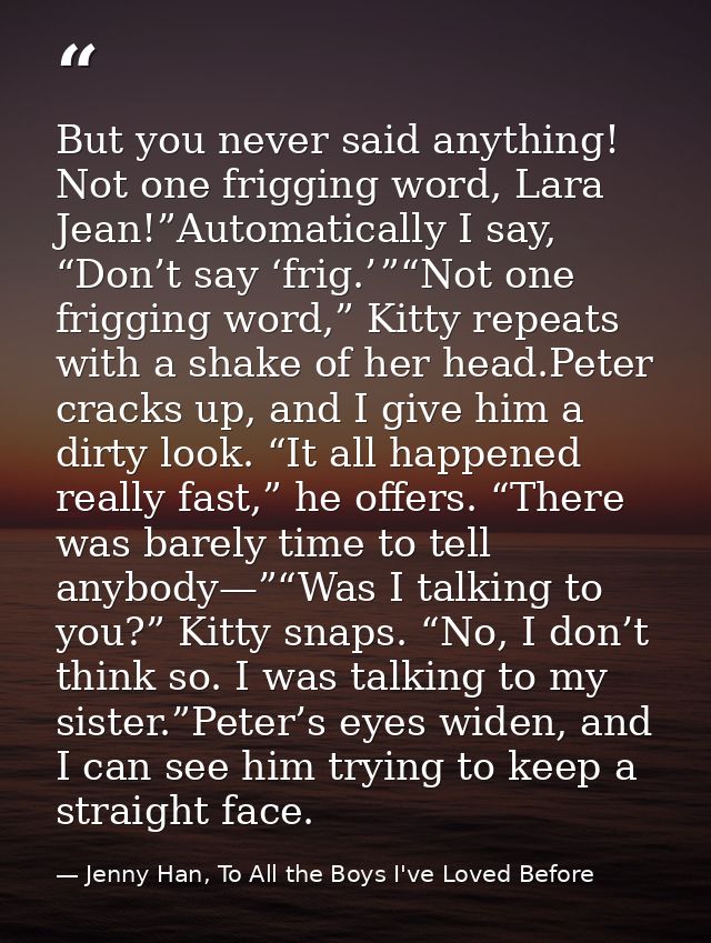 But you never said anything! Not one frigging word, Lara Jean!”Automatically I say, “Don’t say ‘frig.’ ”“Not one friggin — Jenny Han, To All the Boys I've Loved Before