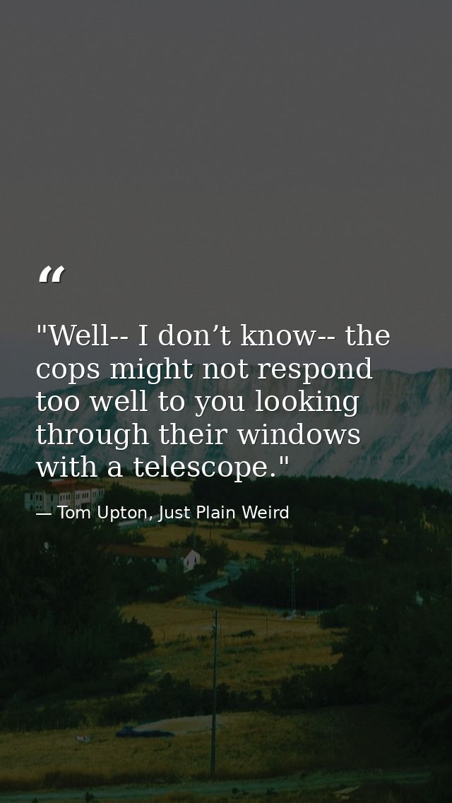 "Well-- I don’t know-- the cops might not respond too well to you looking through their windows with a telescope." — Tom Upton, Just Plain Weird