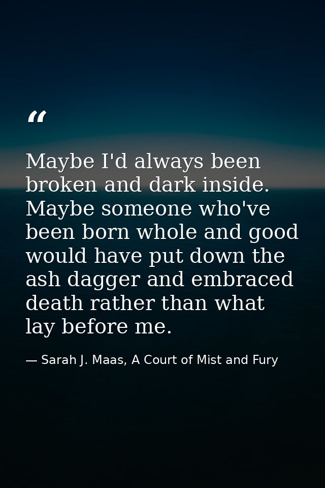 Maybe I'd always been broken and dark inside. Maybe someone who've been born whole and good would have put down the ash  — Sarah J. Maas, A Court of Mist and Fury