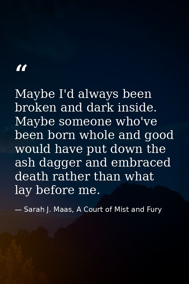 Maybe I'd always been broken and dark inside. Maybe someone who've been born whole and good would have put down the ash  — Sarah J. Maas, A Court of Mist and Fury
