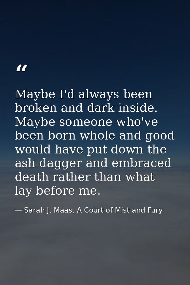 Maybe I'd always been broken and dark inside. Maybe someone who've been born whole and good would have put down the ash  — Sarah J. Maas, A Court of Mist and Fury