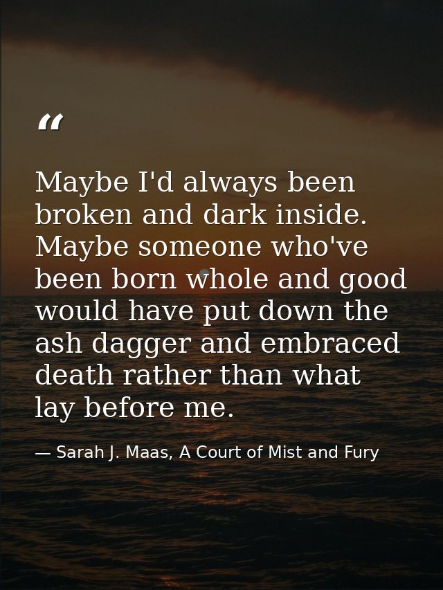 Maybe I'd always been broken and dark inside. Maybe someone who've been born whole and good would have put down the ash  — Sarah J. Maas, A Court of Mist and Fury