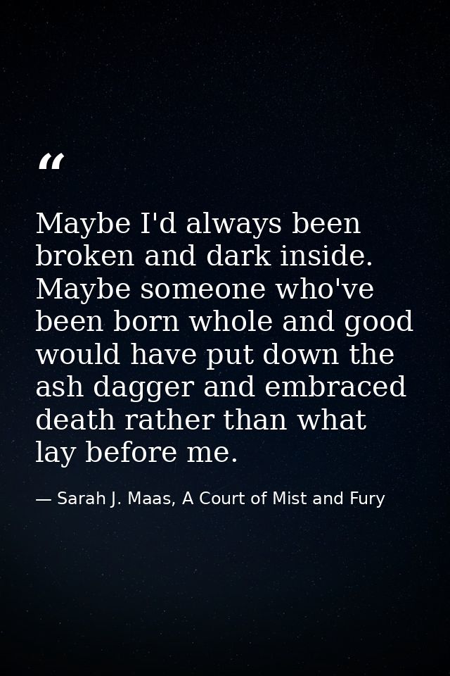 Maybe I'd always been broken and dark inside. Maybe someone who've been born whole and good would have put down the ash  — Sarah J. Maas, A Court of Mist and Fury