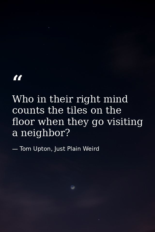 Who in their right mind counts the tiles on the floor when they go visiting a neighbor? — Tom Upton, Just Plain Weird