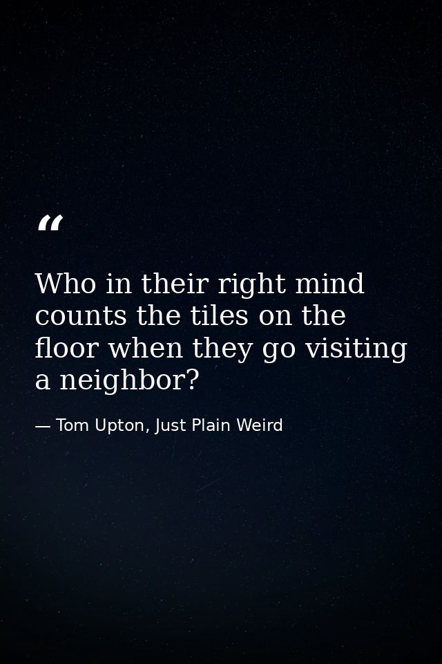 Who in their right mind counts the tiles on the floor when they go visiting a neighbor? — Tom Upton, Just Plain Weird
