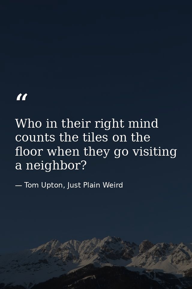 Who in their right mind counts the tiles on the floor when they go visiting a neighbor? — Tom Upton, Just Plain Weird